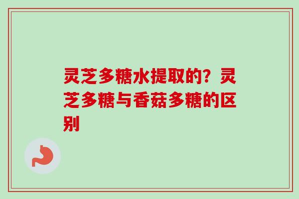 灵芝多糖水提取的?灵芝多糖与香菇多糖的区别 灵芝多糖水提取的?灵芝多糖与香菇多糖的区别