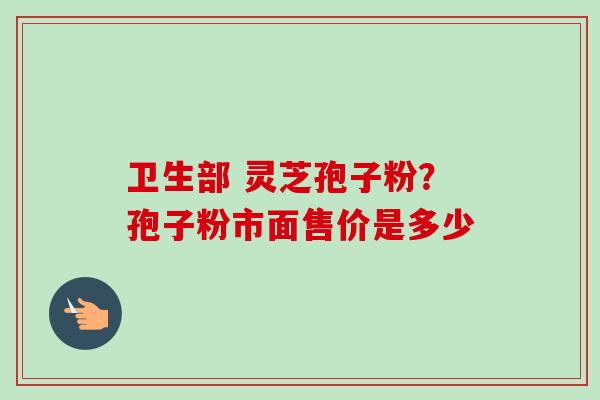 卫生部 灵芝孢子粉?孢子粉市面售价是多少 卫生部 灵芝孢子粉?孢子粉市面售价是多少