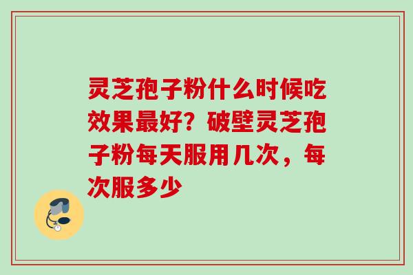 灵芝孢子粉什么时候吃效果好?破壁灵芝孢子粉每天服用几次,每次服多少 灵芝孢子粉什么时候吃效果好?破壁灵芝孢子粉每天服用几次,每次服多少