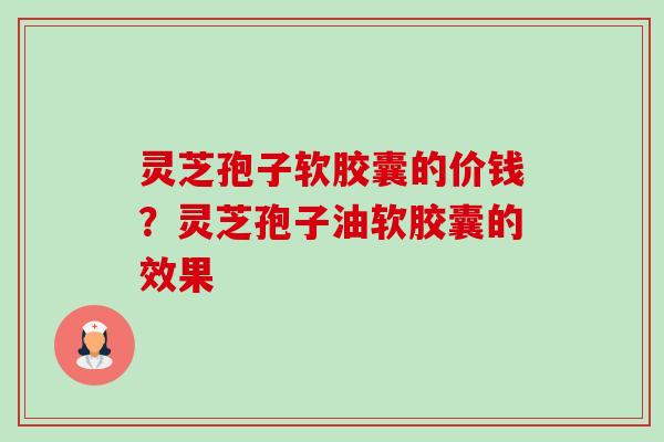 灵芝孢子软胶囊的价钱?灵芝孢子油软胶囊的效果 灵芝孢子软胶囊的价钱?灵芝孢子油软胶囊的效果
