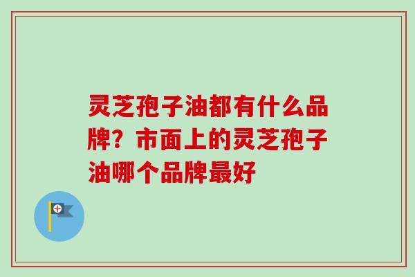 灵芝孢子油都有什么品牌？市面上的灵芝孢子油哪个品牌好