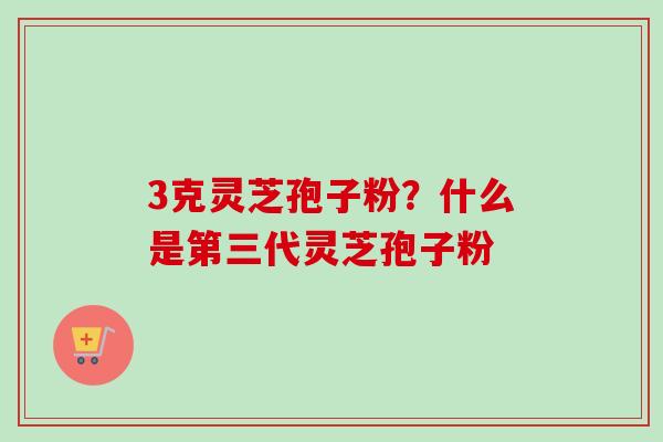 3克灵芝孢子粉？什么是第三代灵芝孢子粉