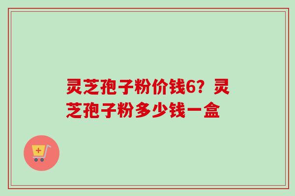 灵芝孢子粉价钱6？灵芝孢子粉多少钱一盒
