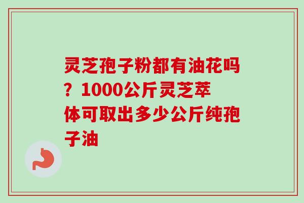 灵芝孢子粉都有油花吗?1000公斤灵芝萃体可取出多少公斤纯孢子油 灵芝孢子粉都有油花吗?1000公斤灵芝萃体可取出多少公斤纯孢子油