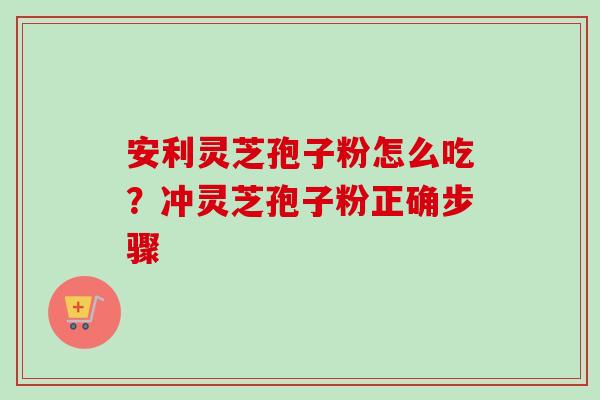 安利灵芝孢子粉怎么吃?冲灵芝孢子粉正确步骤 安利灵芝孢子粉怎么吃?冲灵芝孢子粉正确步骤