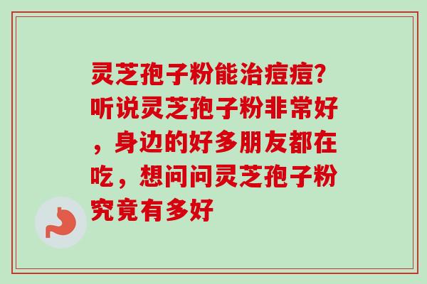 灵芝孢子粉能痘痘?听说灵芝孢子粉非常好,身边的好多朋友都在吃,想问问灵芝孢子粉究竟有多好 灵芝孢子粉能痘痘?听说灵芝孢子粉非常好,身边的好多朋友都在吃,想问问灵芝孢子粉究竟有多好