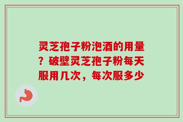 灵芝孢子粉泡酒的用量？破壁灵芝孢子粉每天服用几次，每次服多少