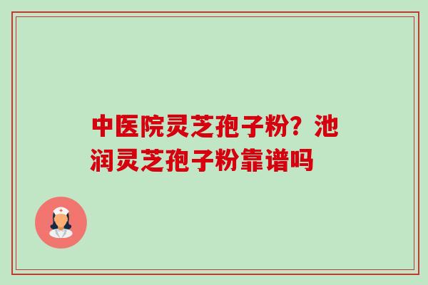 中医院灵芝孢子粉?池润灵芝孢子粉靠谱吗 中医院灵芝孢子粉?池润灵芝孢子粉靠谱吗