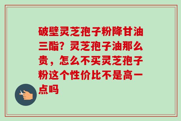 破壁灵芝孢子粉降甘油三酯?灵芝孢子油那么贵,怎么不买灵芝孢子粉这个性价比不是高一点吗 破壁灵芝孢子粉降甘油三酯?灵芝孢子油那么贵,怎么不买灵芝孢子粉这个性价比不是高一点吗