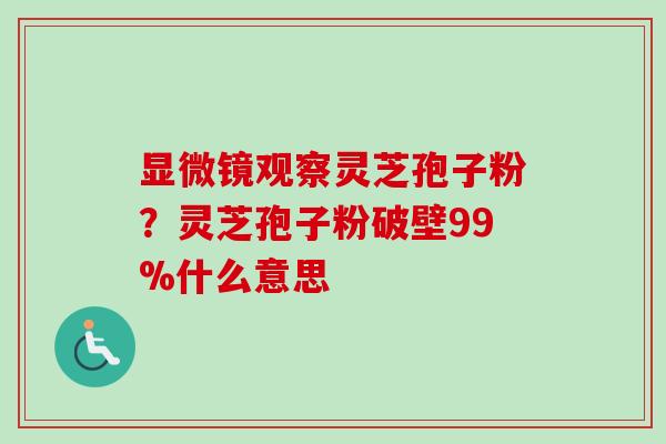 显微镜观察灵芝孢子粉?灵芝孢子粉破壁99%什么意思 显微镜观察灵芝孢子粉?灵芝孢子粉破壁99%什么意思