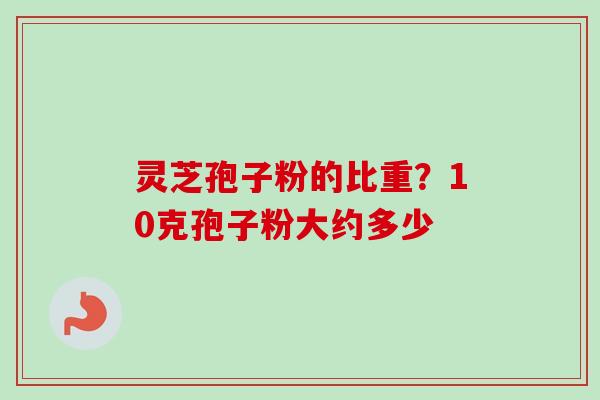 灵芝孢子粉的比重?10克孢子粉大约多少 灵芝孢子粉的比重?10克孢子粉大约多少