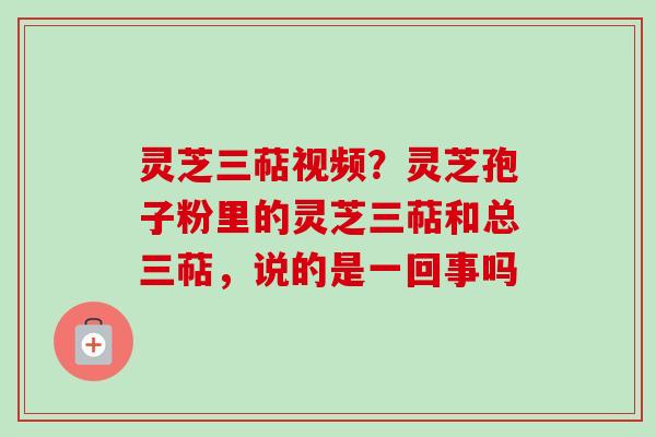灵芝三萜视频？灵芝孢子粉里的灵芝三萜和总三萜，说的是一回事吗