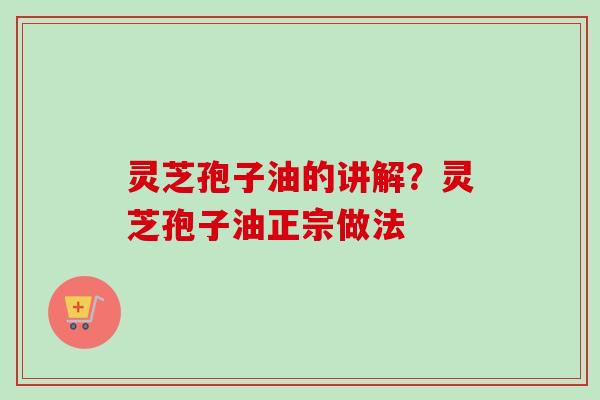 灵芝孢子油的讲解？灵芝孢子油正宗做法