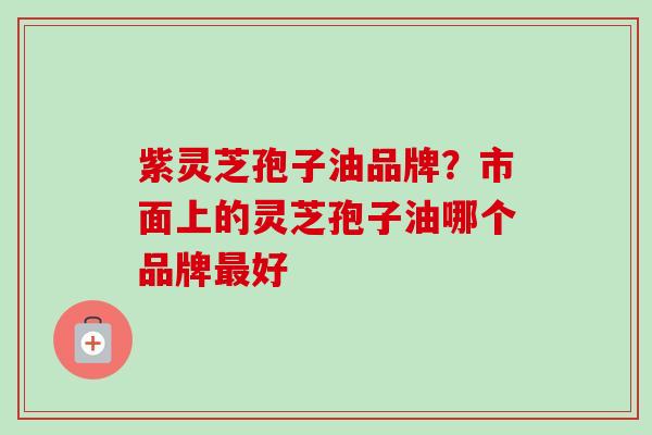 紫灵芝孢子油品牌?市面上的灵芝孢子油哪个品牌好 紫灵芝孢子油品牌?市面上的灵芝孢子油哪个品牌好