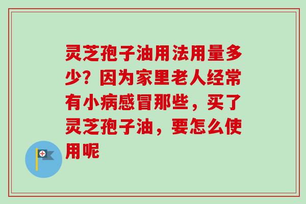 灵芝孢子油用法用量多少?因为家里老人经常有小那些,买了灵芝孢子油,要怎么使用呢 灵芝孢子油用法用量多少?因为家里老人经常有小那些,买了灵芝孢子油,要怎么使用呢
