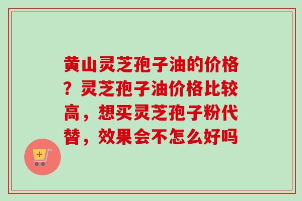 黄山灵芝孢子油的价格?灵芝孢子油价格比较高,想买灵芝孢子粉代替,效果会不怎么好吗 黄山灵芝孢子油的价格?灵芝孢子油价格比较高,想买灵芝孢子粉代替,效果会不怎么好吗