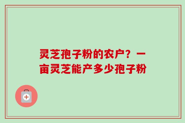 灵芝孢子粉的农户?一亩灵芝能产多少孢子粉 灵芝孢子粉的农户?一亩灵芝能产多少孢子粉
