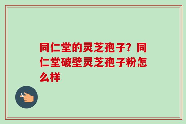 同仁堂的灵芝孢子?同仁堂破壁灵芝孢子粉怎么样 同仁堂的灵芝孢子?同仁堂破壁灵芝孢子粉怎么样