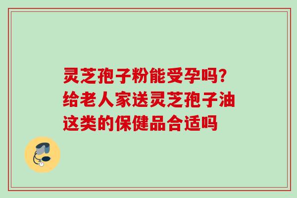 灵芝孢子粉能受孕吗?给老人家送灵芝孢子油这类的保健品合适吗 灵芝孢子粉能受孕吗?给老人家送灵芝孢子油这类的保健品合适吗