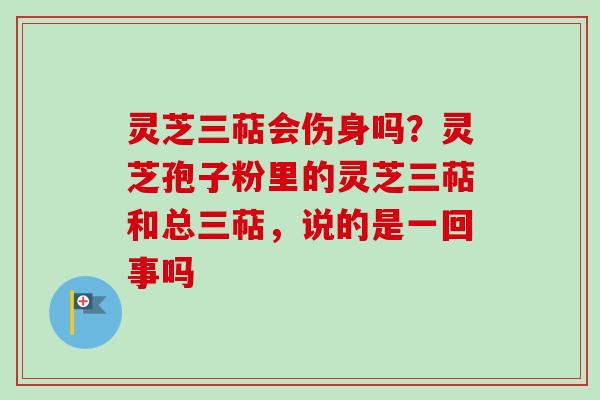 灵芝三萜会伤身吗?灵芝孢子粉里的灵芝三萜和总三萜,说的是一回事吗 灵芝三萜会伤身吗?灵芝孢子粉里的灵芝三萜和总三萜,说的是一回事吗