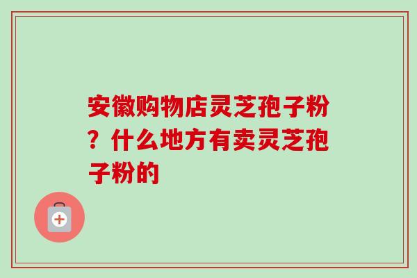安徽购物店灵芝孢子粉？什么地方有卖灵芝孢子粉的