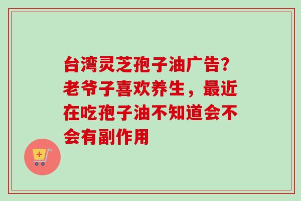 台湾灵芝孢子油广告?老爷子喜欢养生,近在吃孢子油不知道会不会有副作用 台湾灵芝孢子油广告?老爷子喜欢养生,近在吃孢子油不知道会不会有副作用