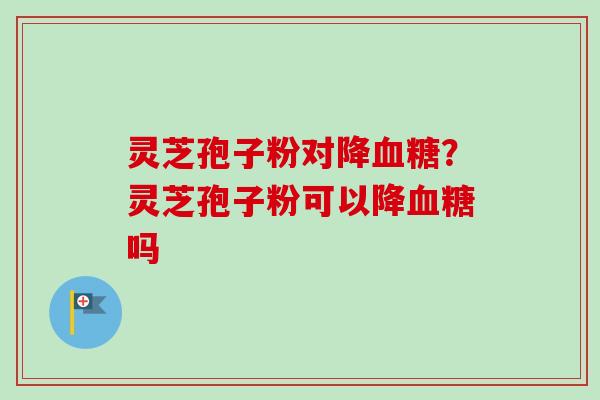 灵芝孢子粉对降?灵芝孢子粉可以降吗 灵芝孢子粉对降?灵芝孢子粉可以降吗