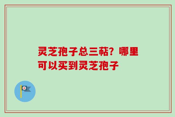 灵芝孢子总三萜?哪里可以买到灵芝孢子 灵芝孢子总三萜?哪里可以买到灵芝孢子