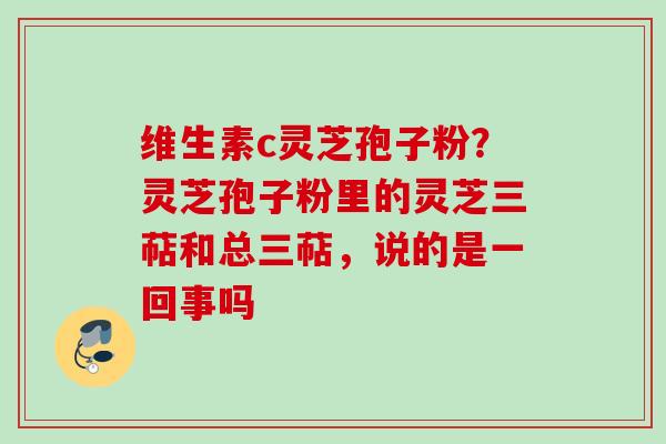 维生素c灵芝孢子粉?灵芝孢子粉里的灵芝三萜和总三萜,说的是一回事吗 维生素c灵芝孢子粉?灵芝孢子粉里的灵芝三萜和总三萜,说的是一回事吗
