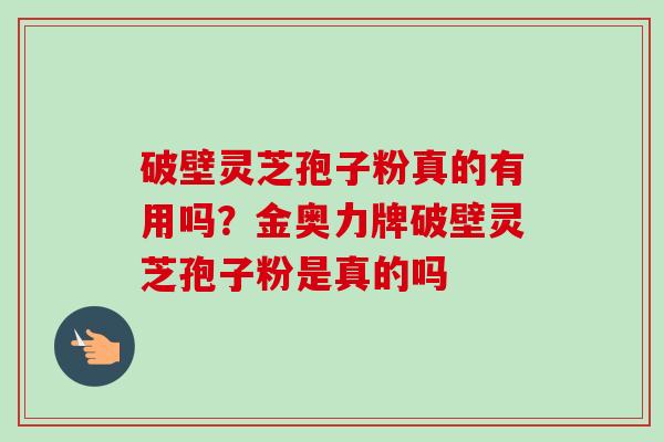 破壁灵芝孢子粉真的有用吗?金奥力牌破壁灵芝孢子粉是真的吗 破壁灵芝孢子粉真的有用吗?金奥力牌破壁灵芝孢子粉是真的吗