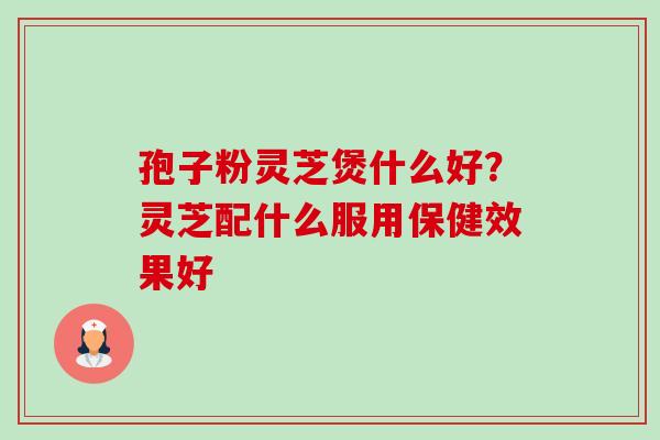 孢子粉灵芝煲什么好?灵芝配什么服用保健效果好 孢子粉灵芝煲什么好?灵芝配什么服用保健效果好