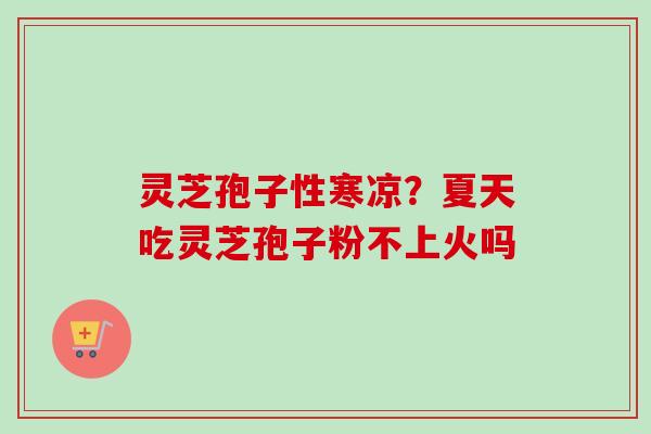 灵芝孢子性寒凉？夏天吃灵芝孢子粉不上火吗