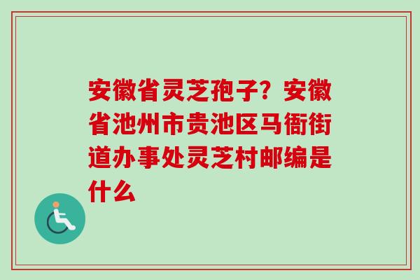 安徽省灵芝孢子？安徽省池州市贵池区马衙街道办事处灵芝村邮编是什么