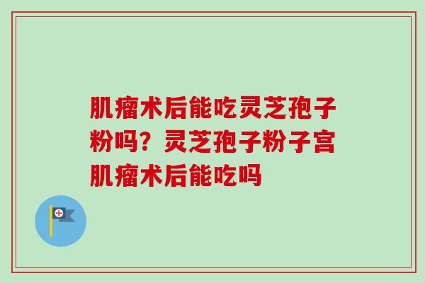 术后能吃灵芝孢子粉吗?灵芝孢子粉子宫术后能吃吗 术后能吃灵芝孢子粉吗?灵芝孢子粉子宫术后能吃吗