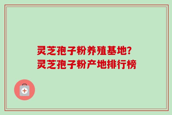 灵芝孢子粉养殖基地?灵芝孢子粉产地排行榜 灵芝孢子粉养殖基地?灵芝孢子粉产地排行榜