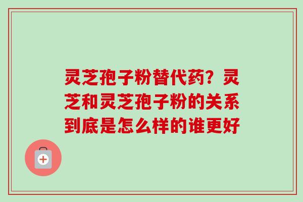灵芝孢子粉替代药？灵芝和灵芝孢子粉的关系到底是怎么样的谁更好