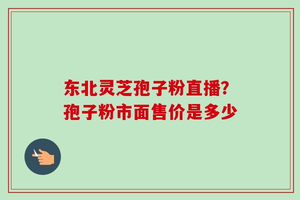 东北灵芝孢子粉直播?孢子粉市面售价是多少 东北灵芝孢子粉直播?孢子粉市面售价是多少