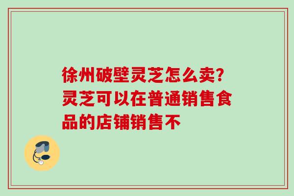 徐州破壁灵芝怎么卖?灵芝可以在普通销售食品的店铺销售不 徐州破壁灵芝怎么卖?灵芝可以在普通销售食品的店铺销售不