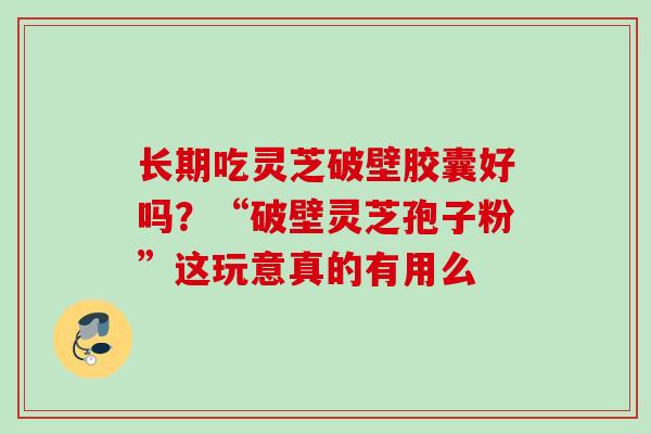 长期吃灵芝破壁胶囊好吗?“破壁灵芝孢子粉”这玩意真的有用么 长期吃灵芝破壁胶囊好吗?“破壁灵芝孢子粉”这玩意真的有用么