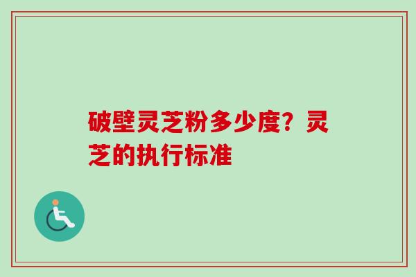 破壁灵芝粉多少度?灵芝的执行标准 破壁灵芝粉多少度?灵芝的执行标准