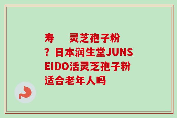 寿 灵芝孢子粉?日本润生堂JUNSEIDO活灵芝孢子粉适合老年人吗 寿 灵芝孢子粉?日本润生堂JUNSEIDO活灵芝孢子粉适合老年人吗