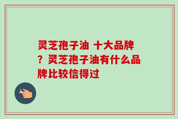 灵芝孢子油 十大品牌?灵芝孢子油有什么品牌比较信得过 灵芝孢子油 十大品牌?灵芝孢子油有什么品牌比较信得过