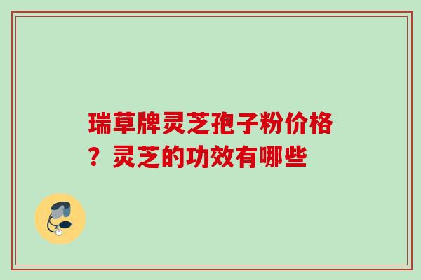 瑞草牌灵芝孢子粉价格?灵芝的功效有哪些 瑞草牌灵芝孢子粉价格?灵芝的功效有哪些