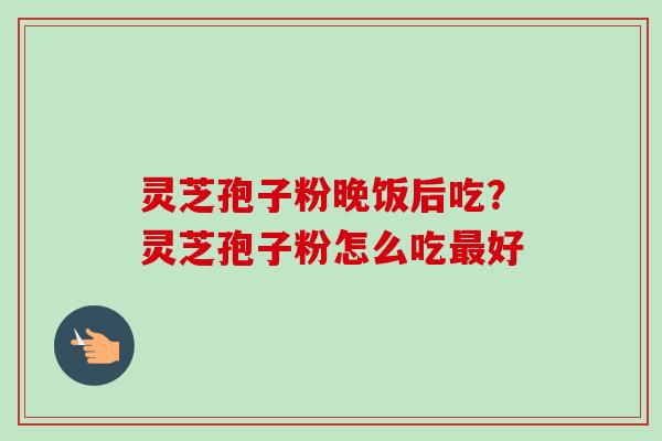 灵芝孢子粉晚饭后吃?灵芝孢子粉怎么吃好 灵芝孢子粉晚饭后吃?灵芝孢子粉怎么吃好