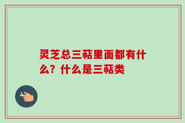 灵芝总三萜里面都有什么？什么是三萜类