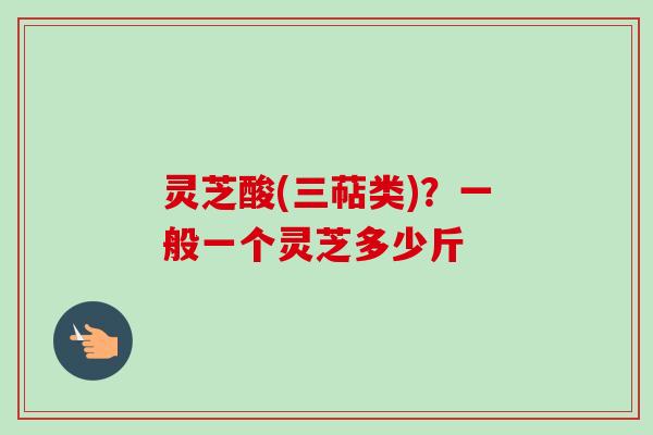 灵芝酸(三萜类)?一般一个灵芝多少斤 灵芝酸(三萜类)?一般一个灵芝多少斤
