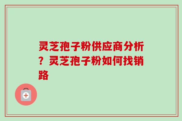 灵芝孢子粉供应商分析?灵芝孢子粉如何找销路 灵芝孢子粉供应商分析?灵芝孢子粉如何找销路