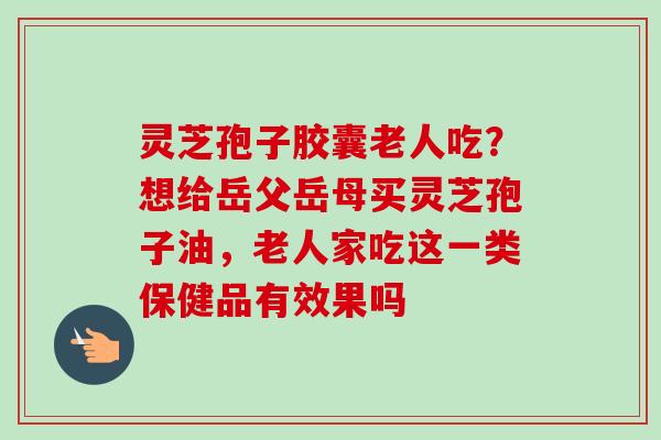 灵芝孢子胶囊老人吃?想给岳父岳母买灵芝孢子油,老人家吃这一类保健品有效果吗 灵芝孢子胶囊老人吃?想给岳父岳母买灵芝孢子油,老人家吃这一类保健品有效果吗