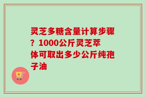 灵芝多糖含量计算步骤?1000公斤灵芝萃体可取出多少公斤纯孢子油 灵芝多糖含量计算步骤?1000公斤灵芝萃体可取出多少公斤纯孢子油