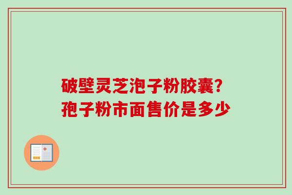 破壁灵芝泡子粉胶囊?孢子粉市面售价是多少 破壁灵芝泡子粉胶囊?孢子粉市面售价是多少